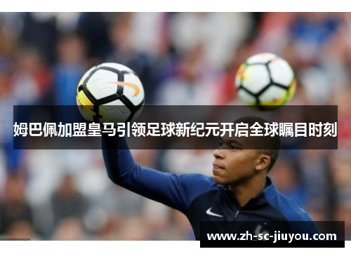 姆巴佩加盟皇马引领足球新纪元开启全球瞩目时刻