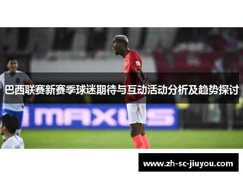 巴西联赛新赛季球迷期待与互动活动分析及趋势探讨 巴西联赛新赛季球迷期待与互动活动分析及趋势探讨